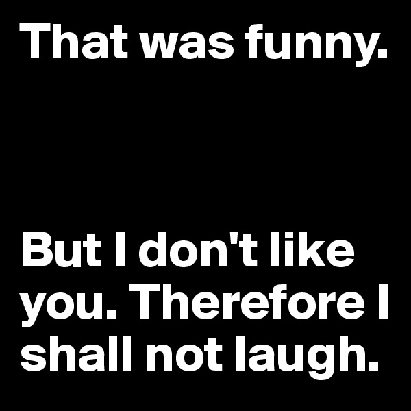 That was funny. 



But I don't like you. Therefore I shall not laugh.