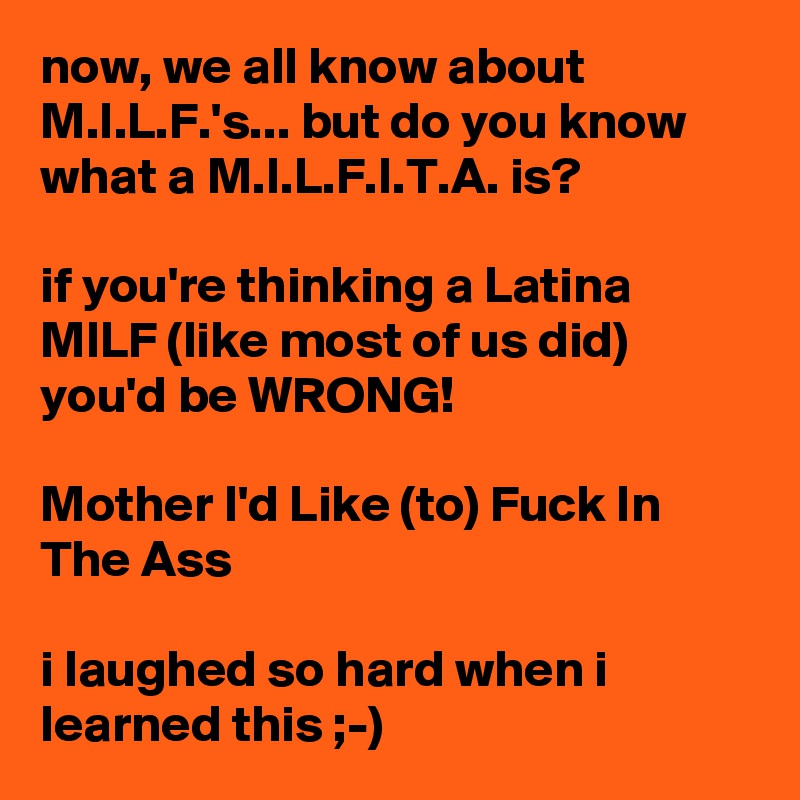 now, we all know about M.I.L.F.'s... but do you know what a M.I.L.F.I.T.A. is?

if you're thinking a Latina MILF (like most of us did) you'd be WRONG!

Mother I'd Like (to) Fuck In The Ass

i laughed so hard when i learned this ;-)