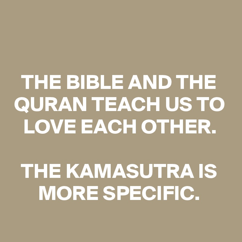 

THE BIBLE AND THE QURAN TEACH US TO LOVE EACH OTHER.

THE KAMASUTRA IS MORE SPECIFIC.
