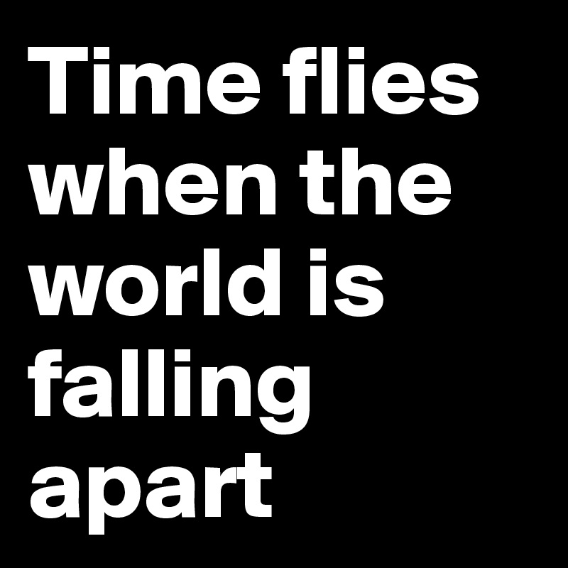 Time flies when the world is falling apart