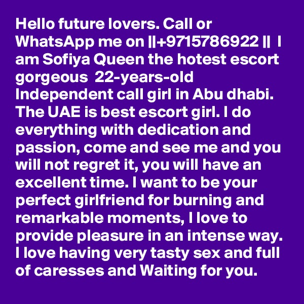 Hello future lovers. Call or WhatsApp me on ||+9715786922 ||  I am Sofiya Queen the hotest escort gorgeous  22-years-old Independent call girl in Abu dhabi. The UAE is best escort girl. I do everything with dedication and passion, come and see me and you will not regret it, you will have an excellent time. I want to be your perfect girlfriend for burning and remarkable moments, I love to provide pleasure in an intense way. I love having very tasty sex and full of caresses and Waiting for you.