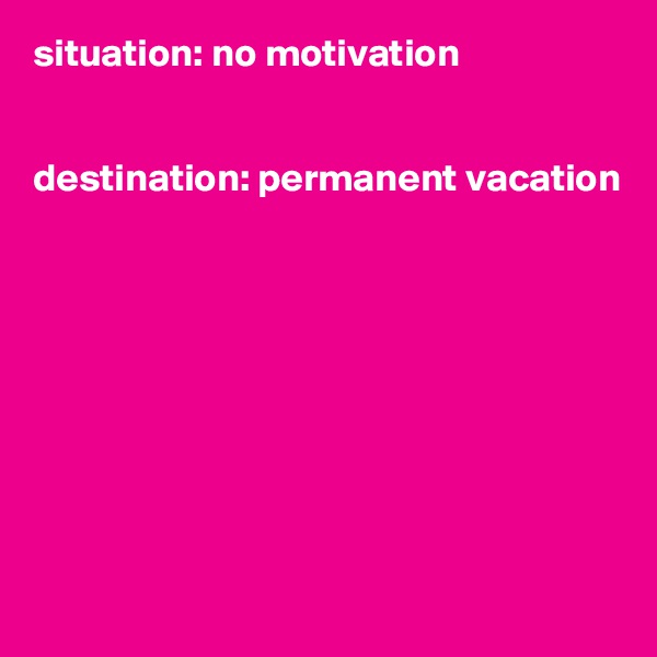 situation: no motivation


destination: permanent vacation









