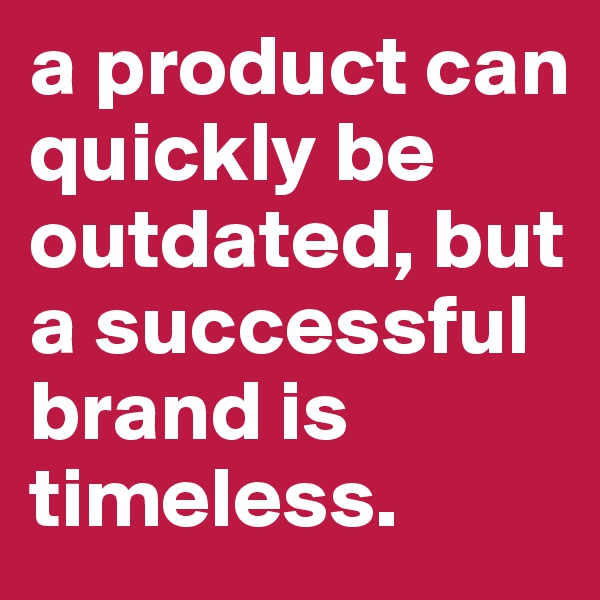 a product can quickly be outdated, but a successful brand is timeless.