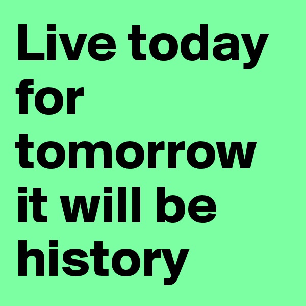 Live today for tomorrow it will be history