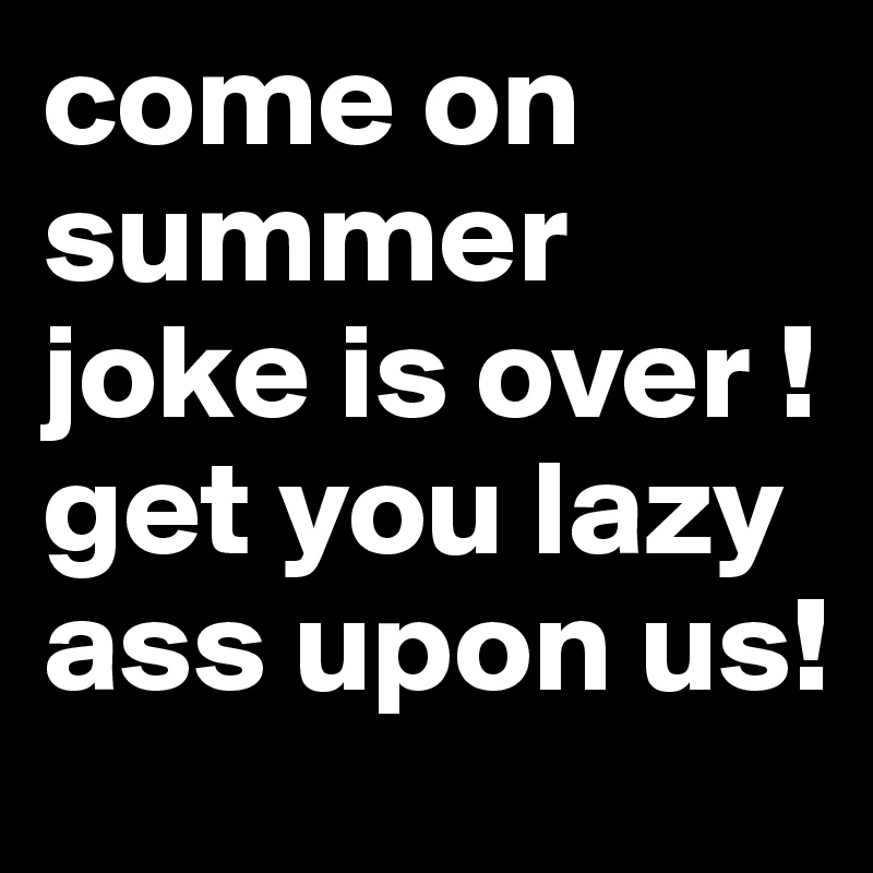 come on summer joke is over !get you lazy ass upon us! 