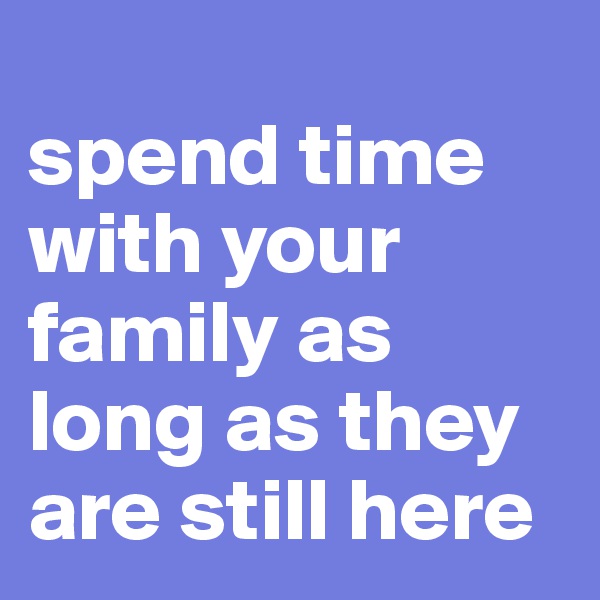 
spend time with your family as long as they are still here