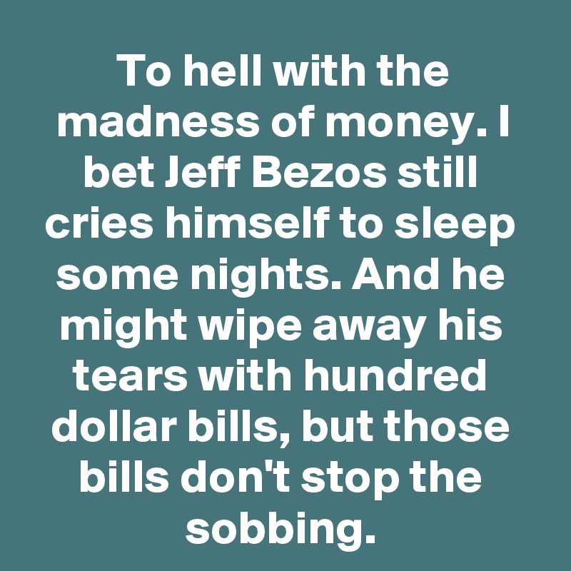 To hell with the madness of money. I bet Jeff Bezos still cries himself to sleep some nights. And he might wipe away his tears with hundred dollar bills, but those bills don't stop the sobbing.