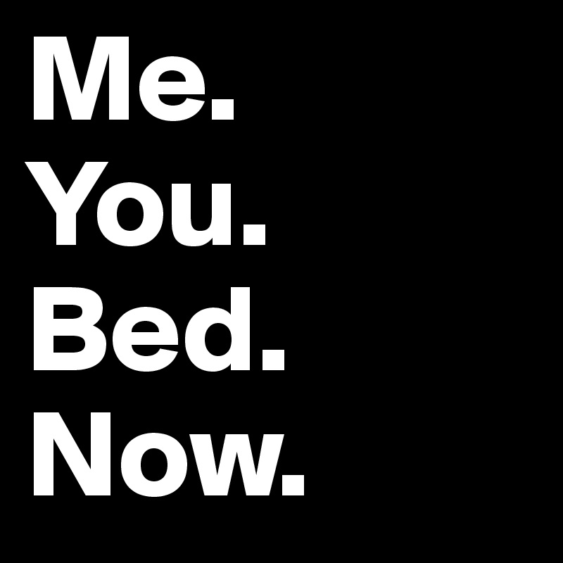 Me.
You.
Bed.
Now.