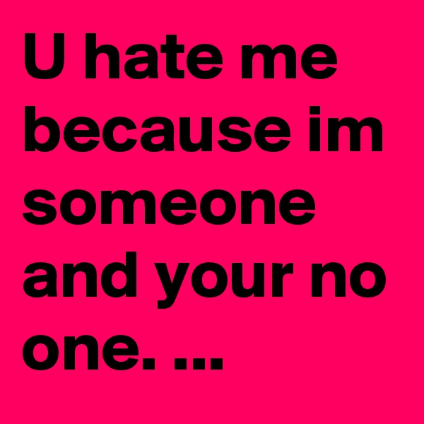 U hate me because im someone and your no one. ...