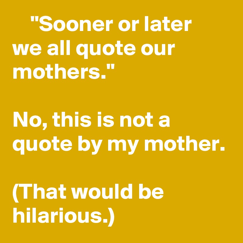     "Sooner or later we all quote our mothers."

No, this is not a quote by my mother.

(That would be hilarious.)