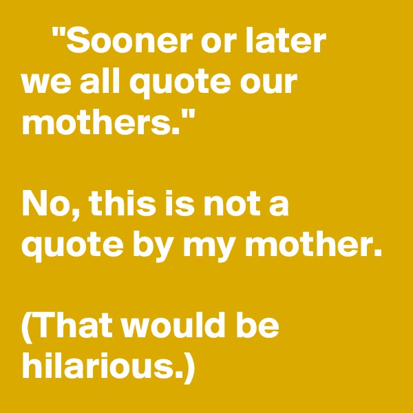     "Sooner or later we all quote our mothers."

No, this is not a quote by my mother.

(That would be hilarious.)