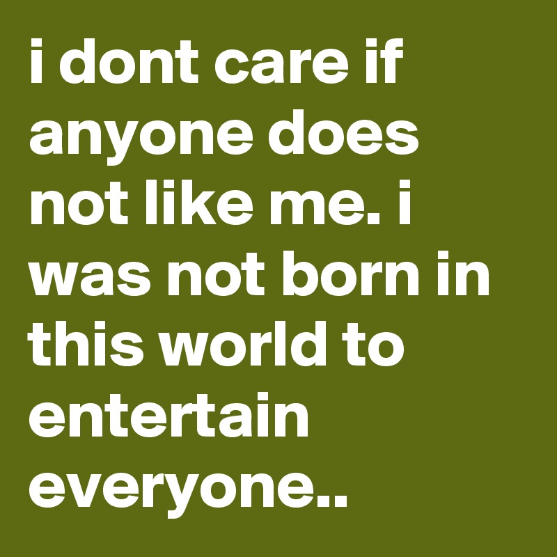 i dont care if anyone does not like me. i was not born in this world to entertain everyone.. 