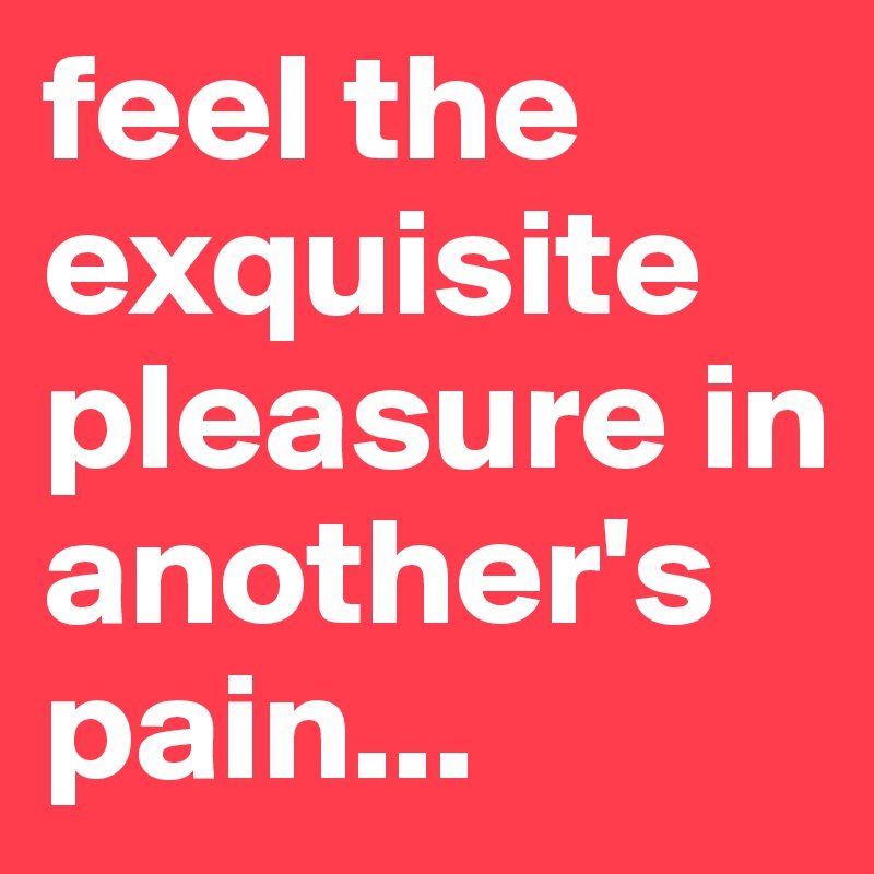 feel the exquisite pleasure in another's pain...