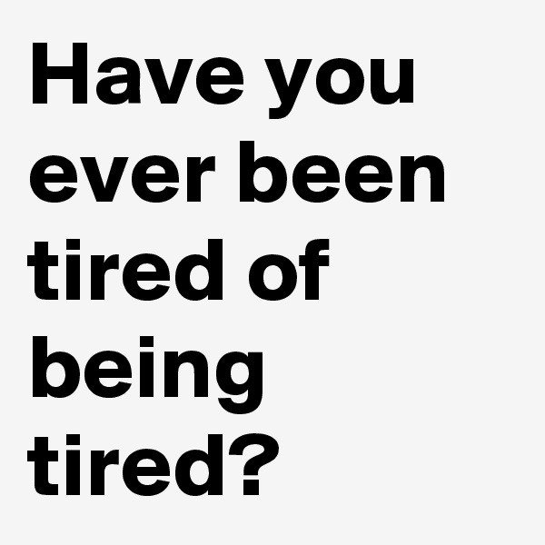 Have you ever been tired of being tired?