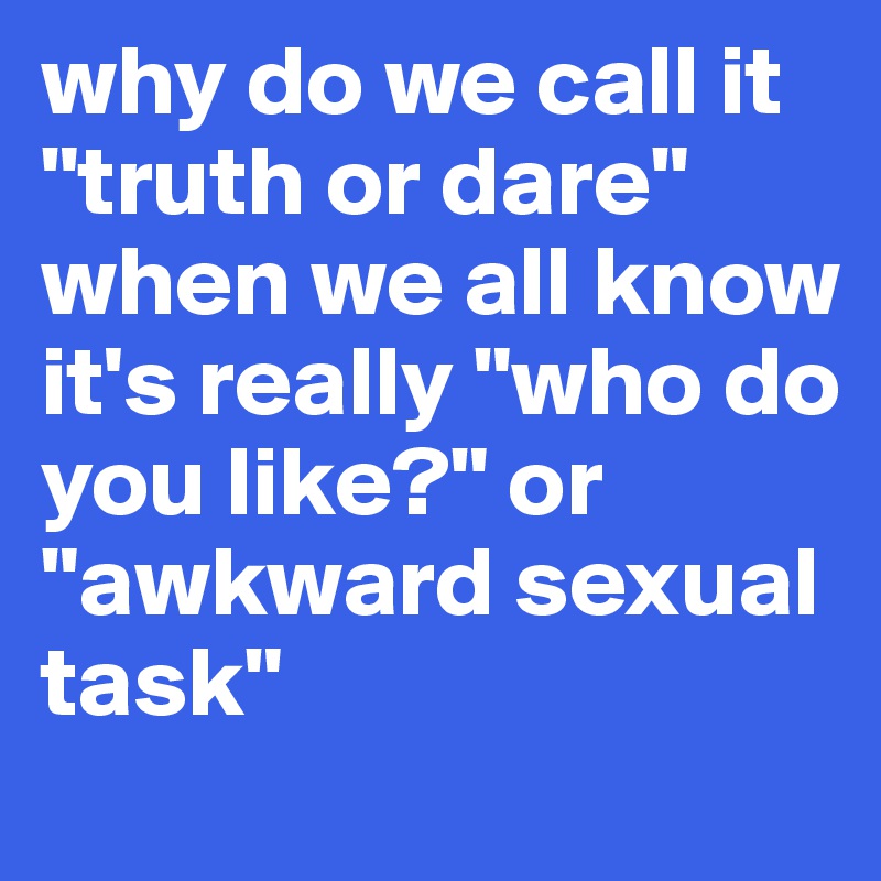 why do we call it "truth or dare" when we all know it's really "who do you like?" or "awkward sexual task"