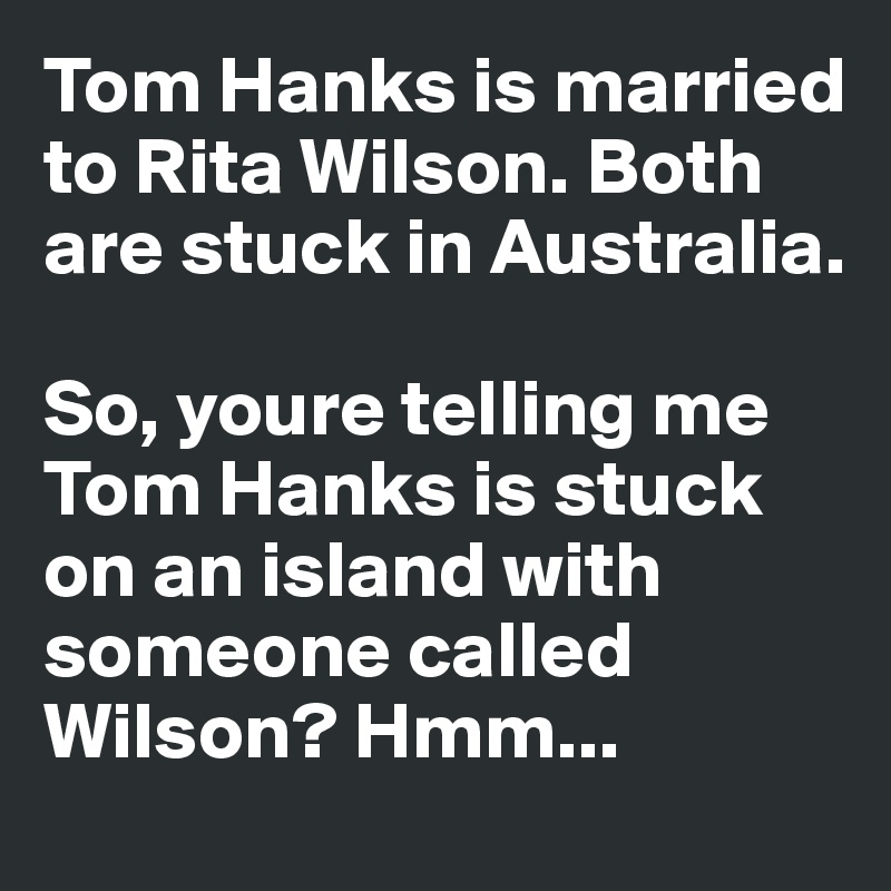Tom Hanks is married to Rita Wilson. Both are stuck in Australia. 

So, youre telling me Tom Hanks is stuck on an island with someone called Wilson? Hmm...