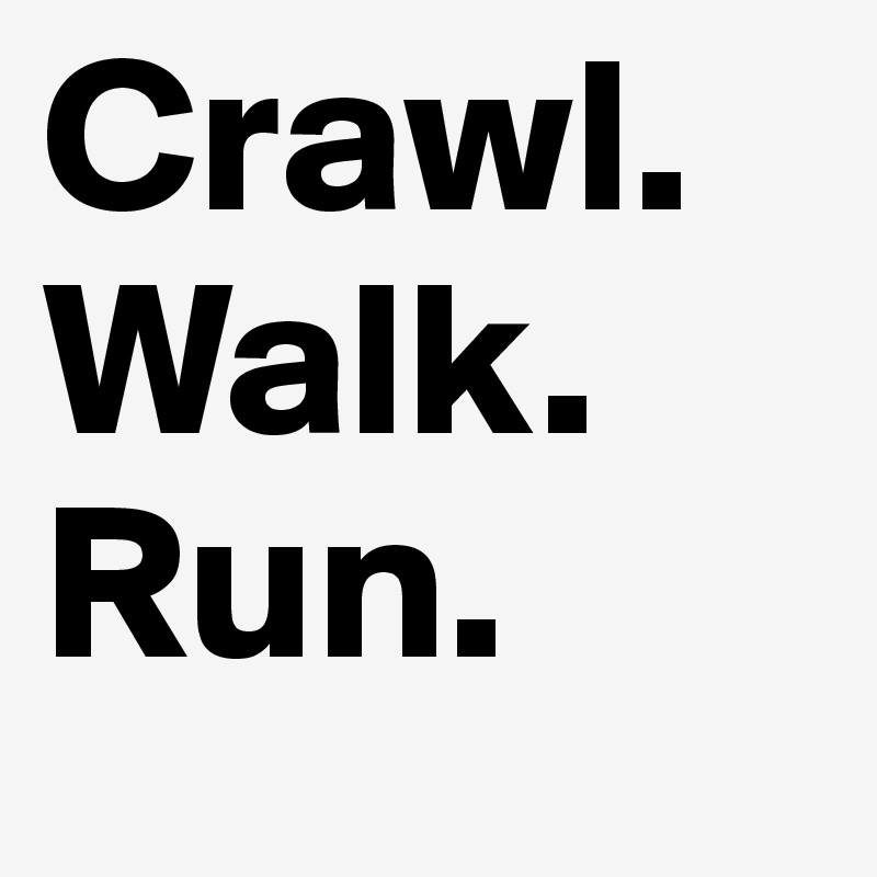 Crawl.
Walk.
Run.