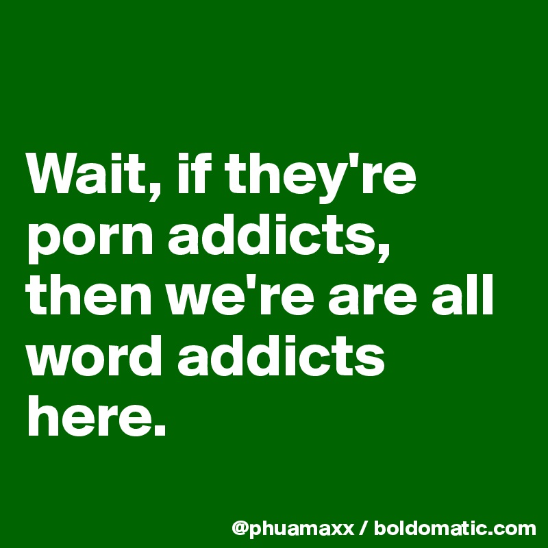 

Wait, if they're porn addicts, then we're are all word addicts here.
