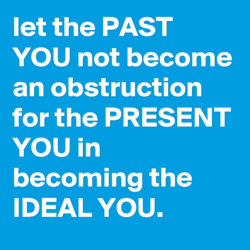 let the PAST YOU not become an obstruction for the PRESENT YOU in becoming the IDEAL YOU.
