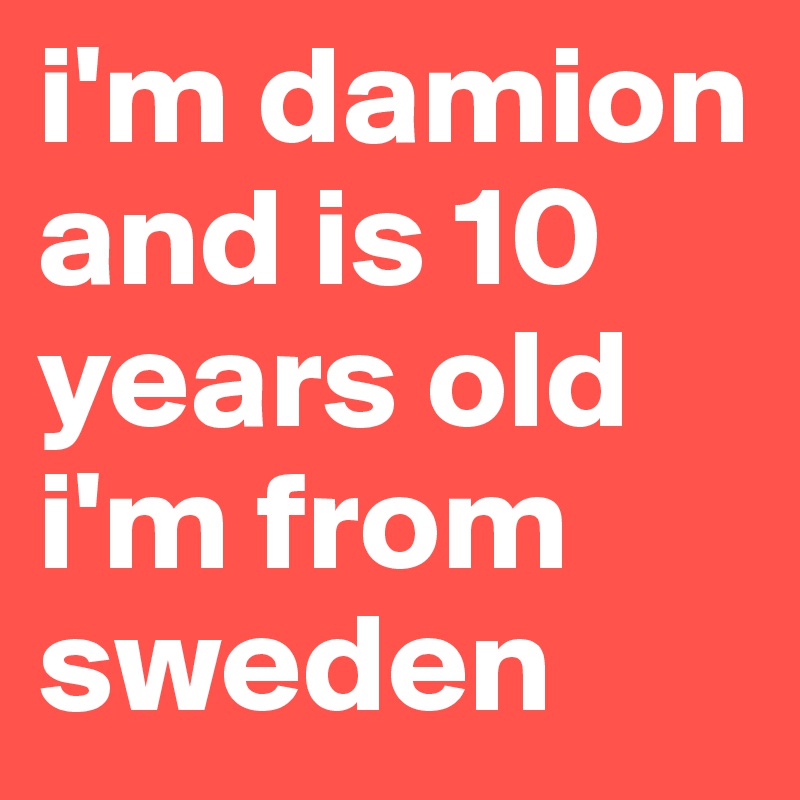 i'm damion and is 10 years old i'm from sweden 