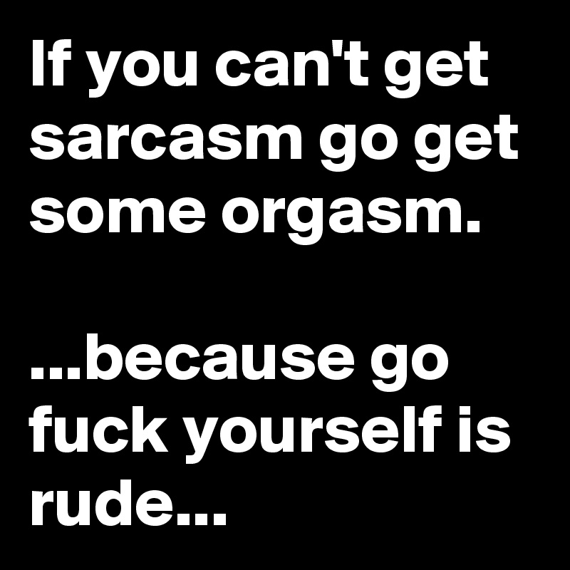 If you can't get sarcasm go get some orgasm.

...because go fuck yourself is rude...