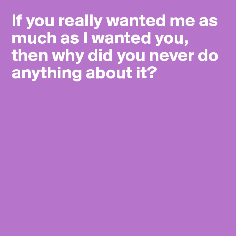 If you really wanted me as much as I wanted you, then why did you never do anything about it? 







