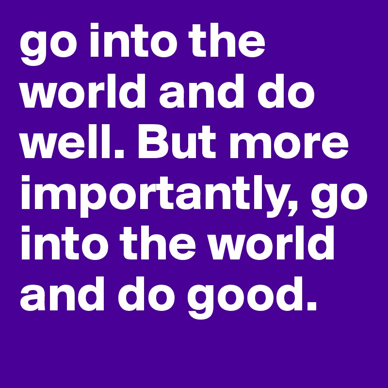 go into the world and do well. But more importantly, go into the world and do good. 