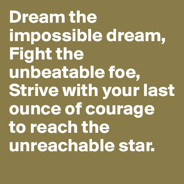 Dream the impossible dream, Fight the unbeatable foe, Strive with your last ounce of courage to reach the unreachable star.