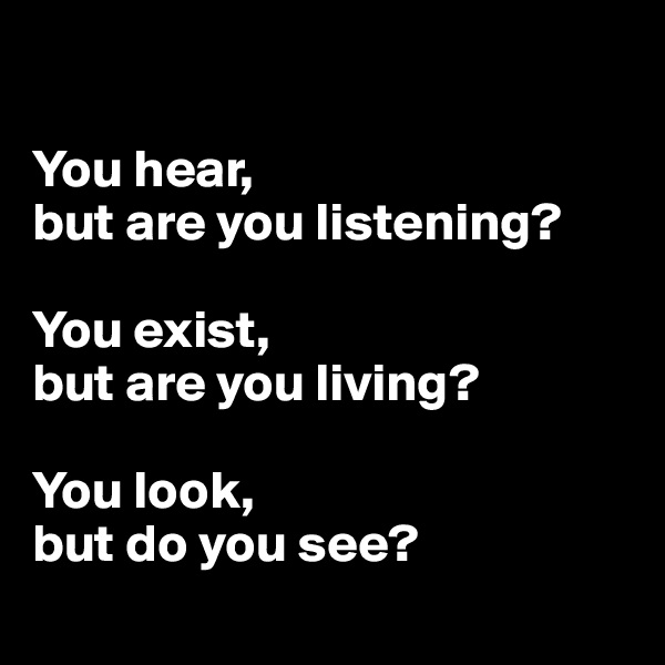 

You hear, 
but are you listening?

You exist, 
but are you living?

You look, 
but do you see?
