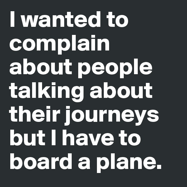 I wanted to complain about people talking about their journeys but I have to board a plane.