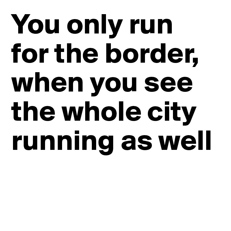 You only run 
for the border, when you see the whole city running as well
    
     