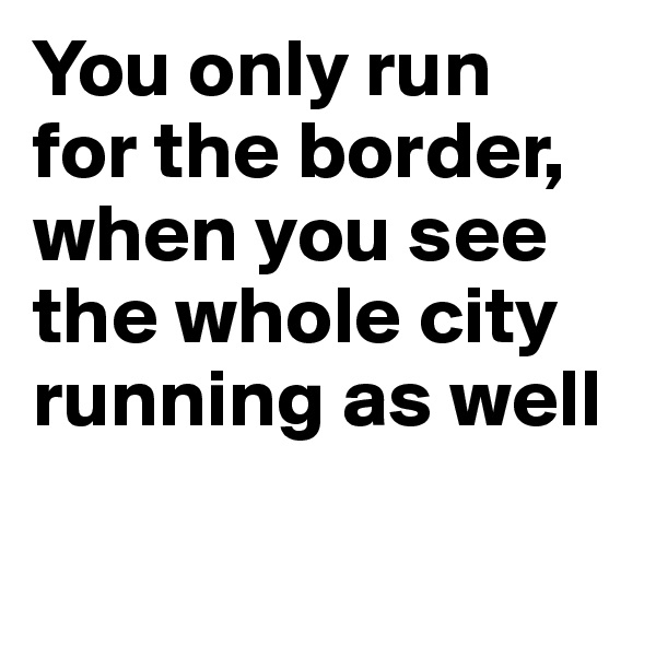 You only run 
for the border, when you see the whole city running as well
    
     