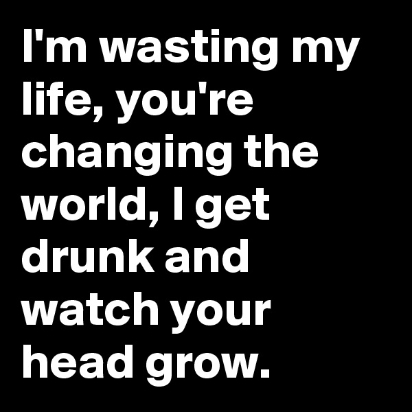 I'm wasting my life, you're changing the world, I get drunk and watch your head grow.