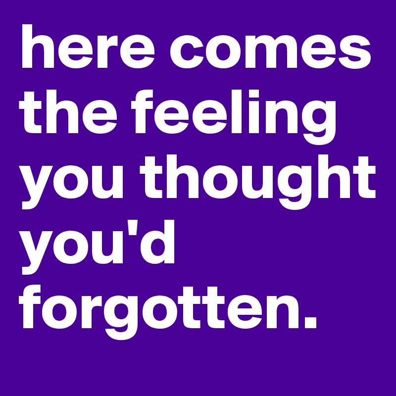 here comes the feeling you thought you'd forgotten. 