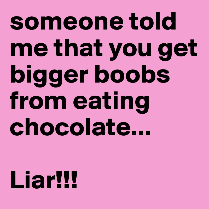 someone told me that you get bigger boobs from eating chocolate... 

Liar!!! 