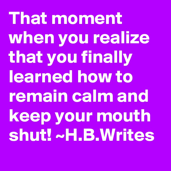 That moment when you realize that you finally learned how to remain calm and keep your mouth shut! ~H.B.Writes 