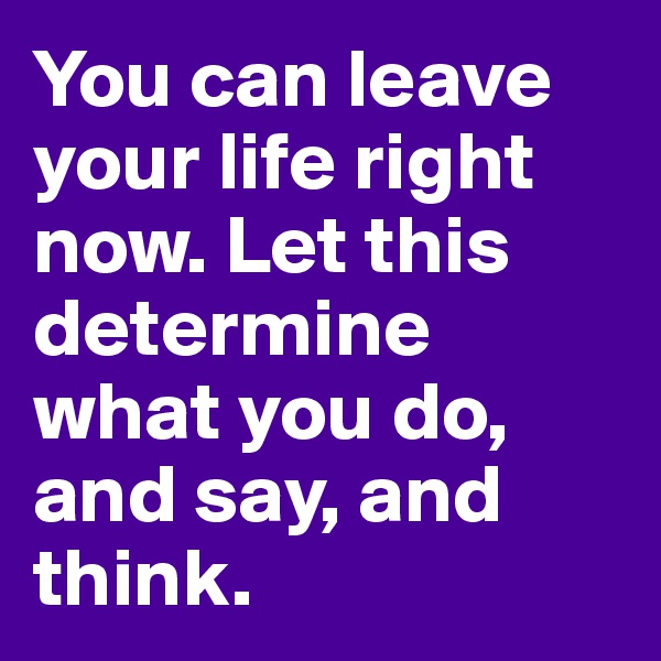 You can leave your life right now. Let this determine what you do, and say, and think.