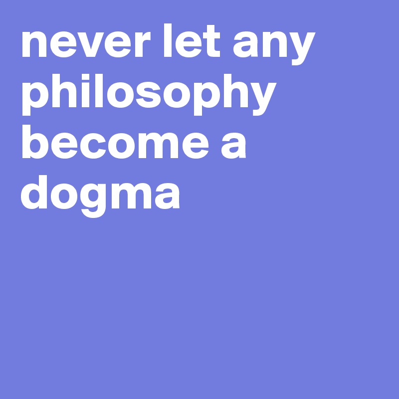 never let any philosophy become a dogma


