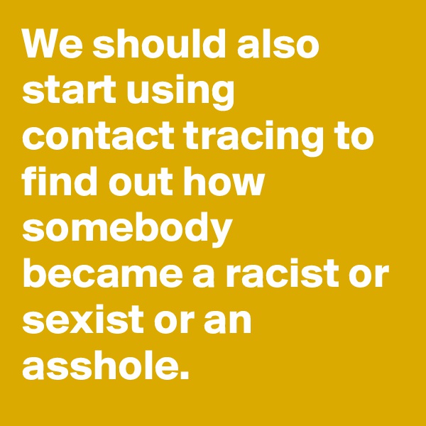 We should also start using contact tracing to find out how somebody became a racist or sexist or an asshole.