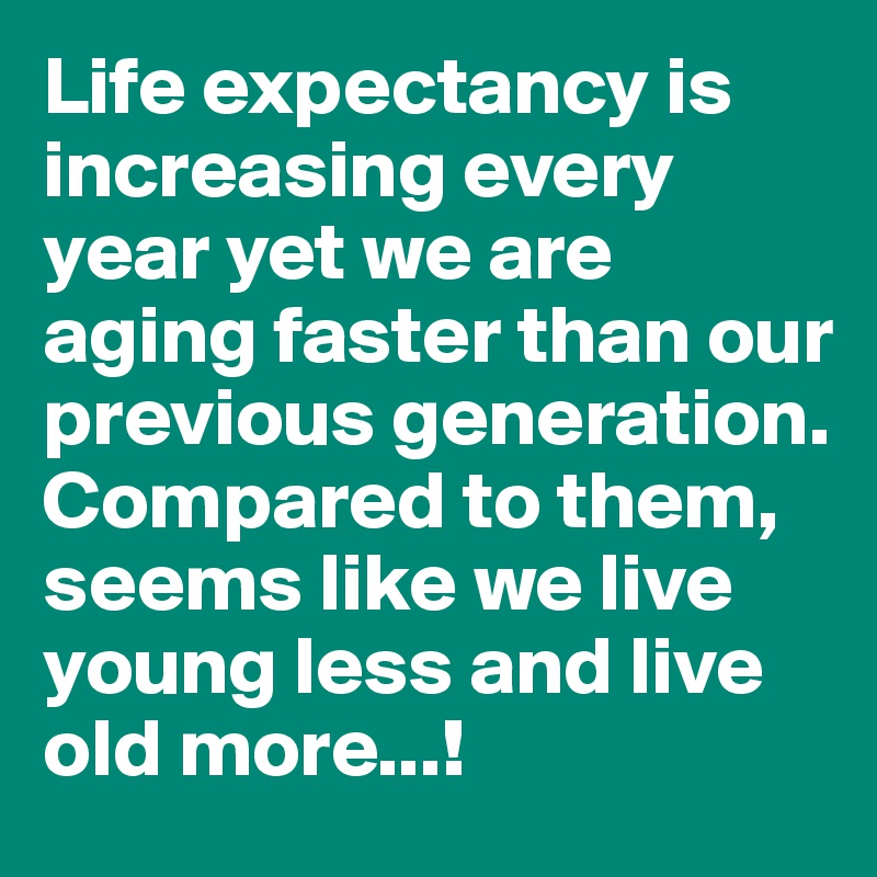 Life expectancy is increasing every year yet we are aging faster than our previous generation. Compared to them, seems like we live young less and live old more...!