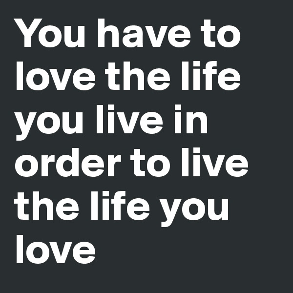 You have to love the life you live in order to live the life you love
