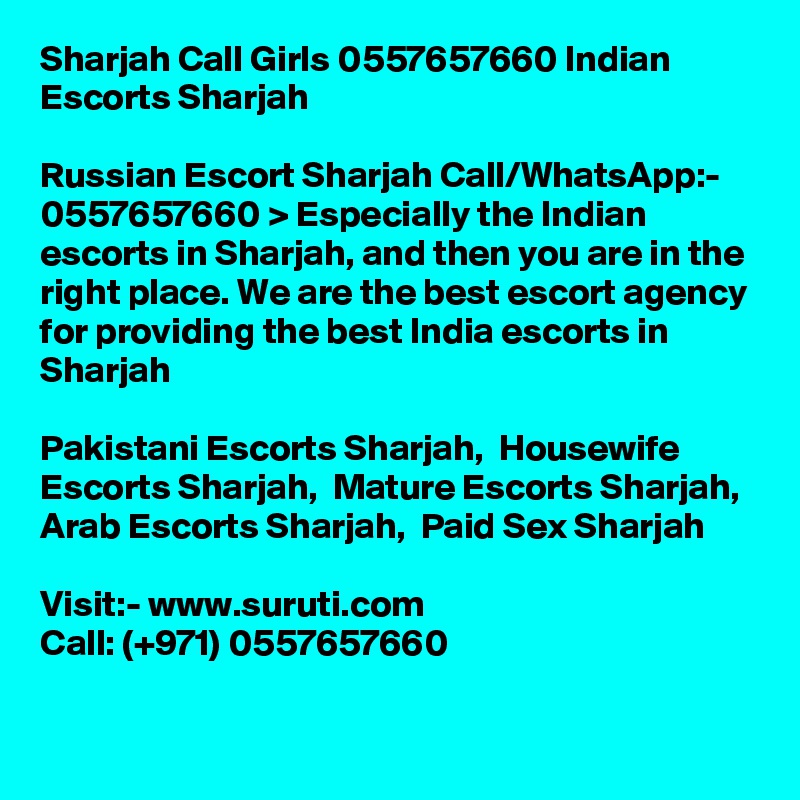 Sharjah Call Girls 0557657660 Indian Escorts Sharjah	

Russian Escort Sharjah Call/WhatsApp:- 0557657660 > Especially the Indian escorts in Sharjah, and then you are in the right place. We are the best escort agency for providing the best India escorts in Sharjah

Pakistani Escorts Sharjah,  Housewife Escorts Sharjah,  Mature Escorts Sharjah, Arab Escorts Sharjah,  Paid Sex Sharjah

Visit:- www.suruti.com
Call: (+971) 0557657660
