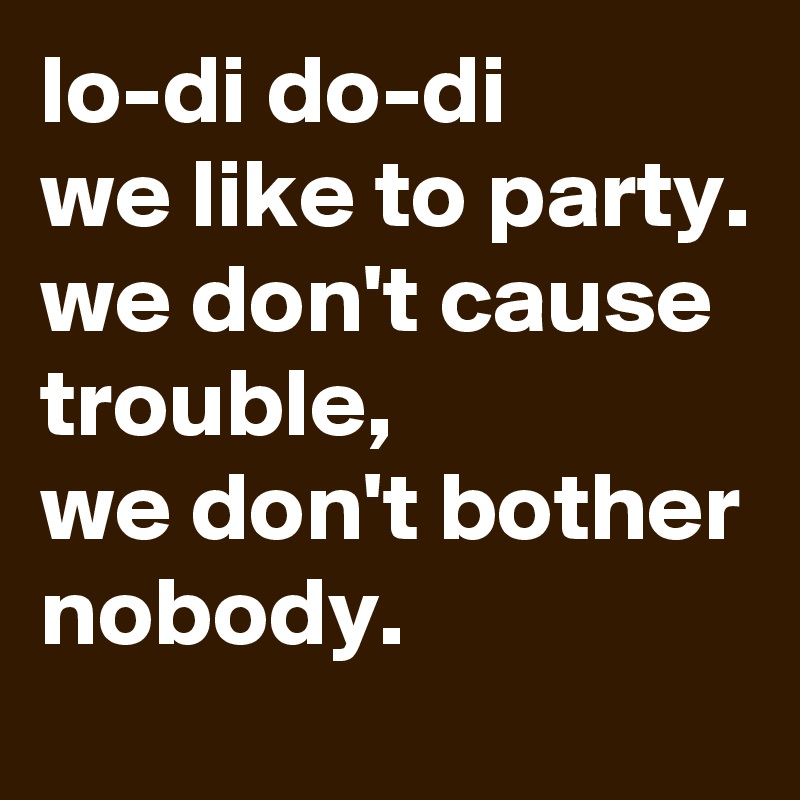 lo-di do-di
we like to party.
we don't cause trouble,
we don't bother
nobody.