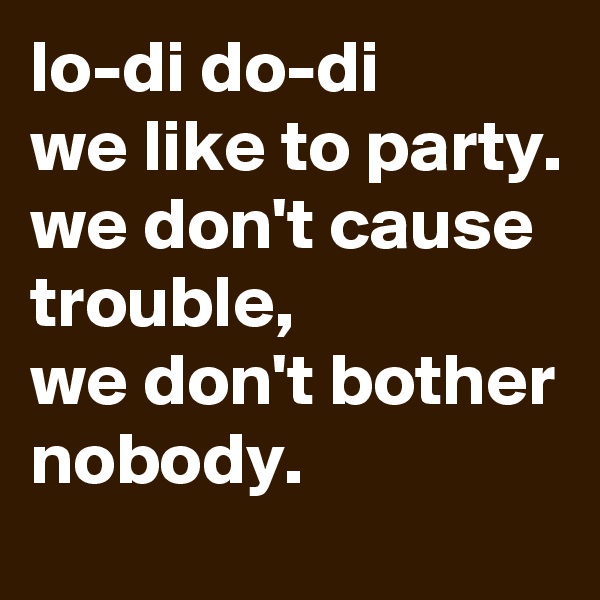 lo-di do-di
we like to party.
we don't cause trouble,
we don't bother
nobody.