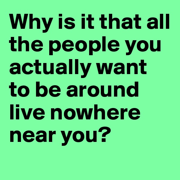 Why is it that all the people you actually want to be around live nowhere near you?