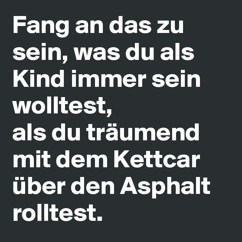 Fang an das zu sein, was du als Kind immer sein wolltest, 
als du träumend mit dem Kettcar über den Asphalt rolltest.
