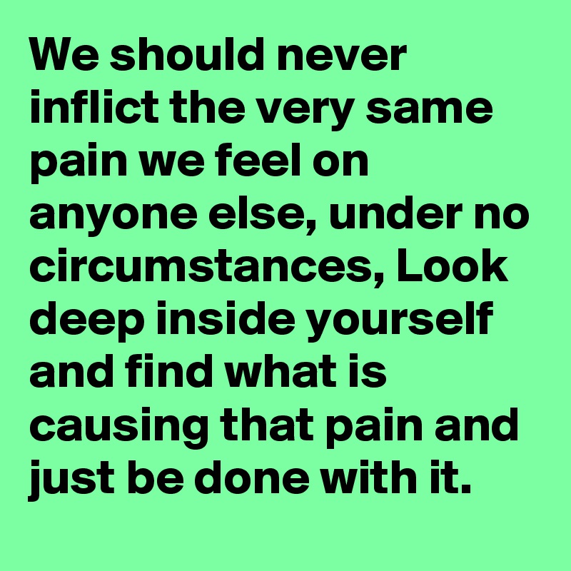 We should never inflict the very same pain we feel on anyone else, under no circumstances, Look deep inside yourself and find what is causing that pain and just be done with it.
