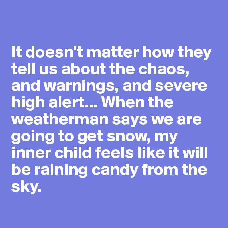 

It doesn't matter how they tell us about the chaos, and warnings, and severe high alert... When the weatherman says we are going to get snow, my inner child feels like it will be raining candy from the sky.
