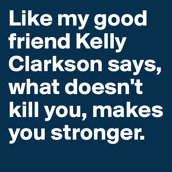 Like my good friend Kelly Clarkson says, what doesn't kill you, makes you stronger.