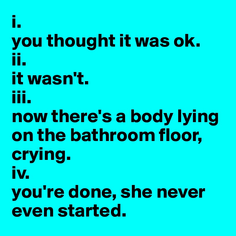i.
you thought it was ok.
ii.
it wasn't.
iii.
now there's a body lying on the bathroom floor, crying.
iv.
you're done, she never even started.